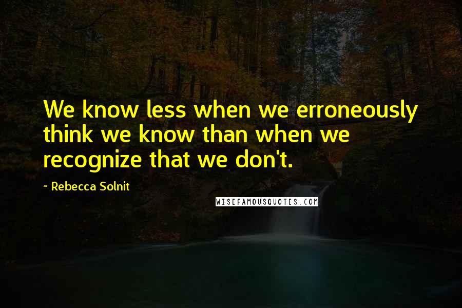 Rebecca Solnit Quotes: We know less when we erroneously think we know than when we recognize that we don't.