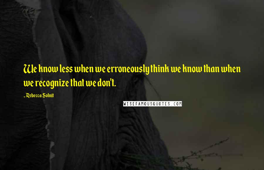 Rebecca Solnit Quotes: We know less when we erroneously think we know than when we recognize that we don't.