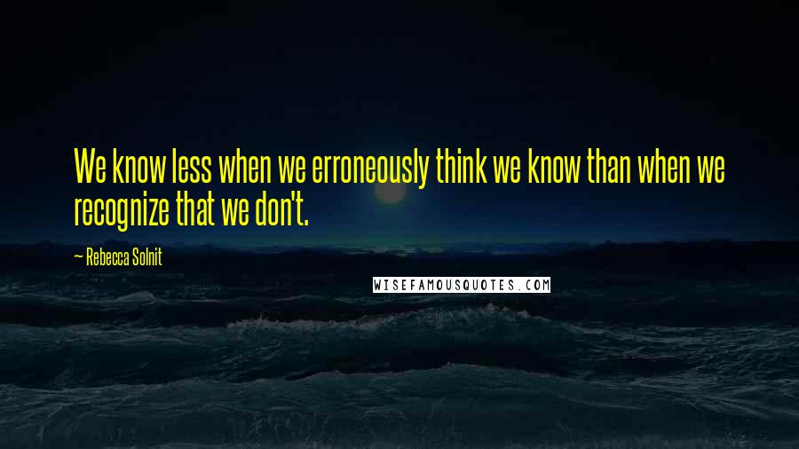 Rebecca Solnit Quotes: We know less when we erroneously think we know than when we recognize that we don't.