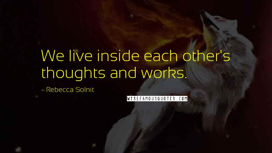 Rebecca Solnit Quotes: We live inside each other's thoughts and works.