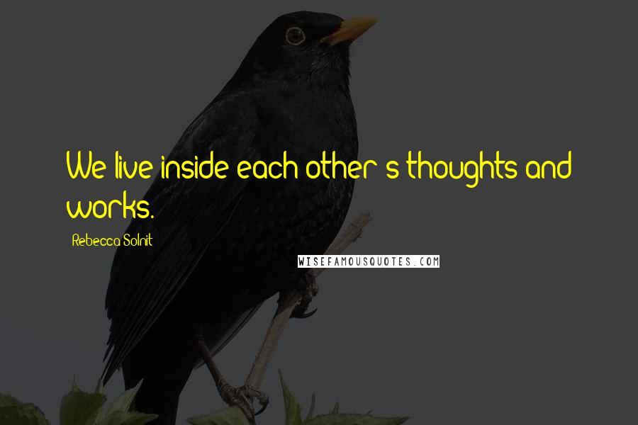 Rebecca Solnit Quotes: We live inside each other's thoughts and works.