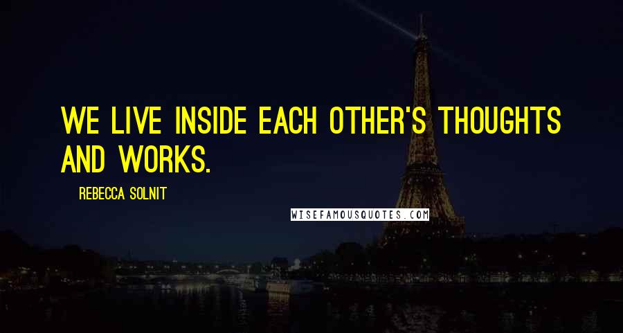 Rebecca Solnit Quotes: We live inside each other's thoughts and works.