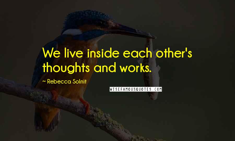 Rebecca Solnit Quotes: We live inside each other's thoughts and works.