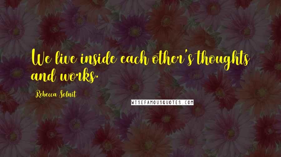 Rebecca Solnit Quotes: We live inside each other's thoughts and works.