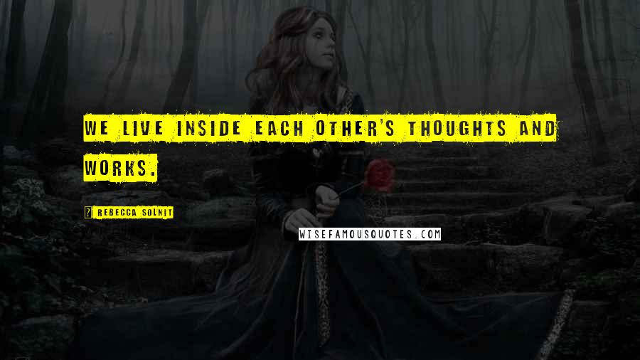 Rebecca Solnit Quotes: We live inside each other's thoughts and works.