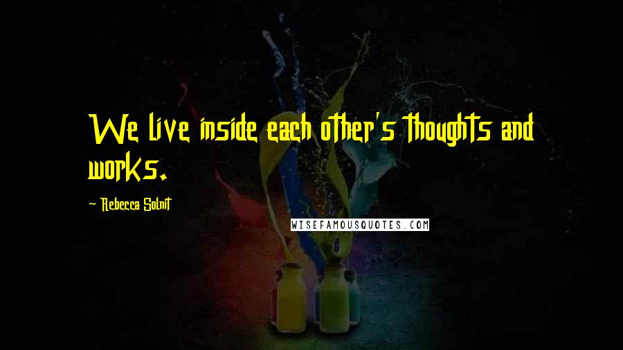 Rebecca Solnit Quotes: We live inside each other's thoughts and works.