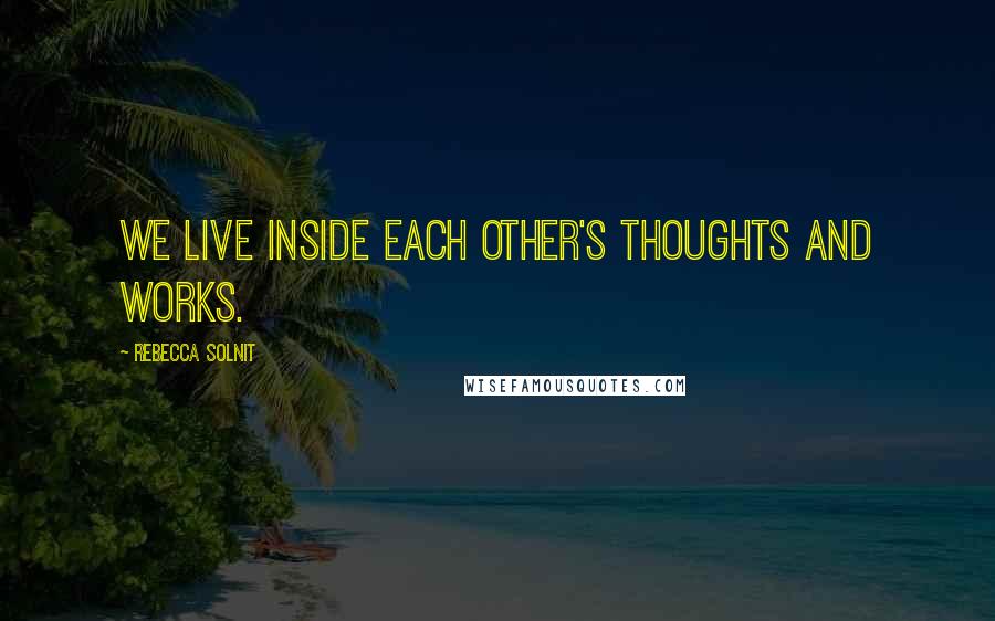 Rebecca Solnit Quotes: We live inside each other's thoughts and works.