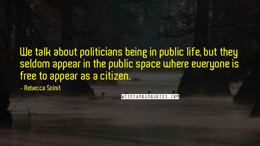 Rebecca Solnit Quotes: We talk about politicians being in public life, but they seldom appear in the public space where everyone is free to appear as a citizen.