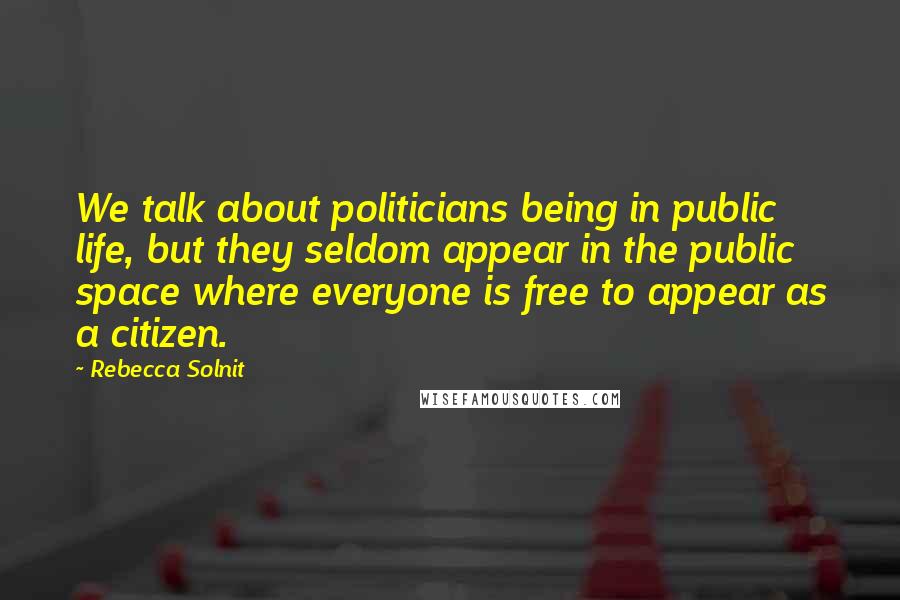 Rebecca Solnit Quotes: We talk about politicians being in public life, but they seldom appear in the public space where everyone is free to appear as a citizen.