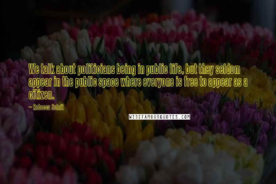 Rebecca Solnit Quotes: We talk about politicians being in public life, but they seldom appear in the public space where everyone is free to appear as a citizen.