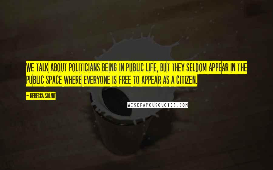 Rebecca Solnit Quotes: We talk about politicians being in public life, but they seldom appear in the public space where everyone is free to appear as a citizen.