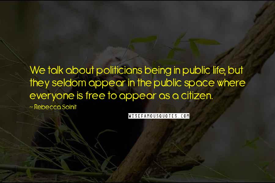 Rebecca Solnit Quotes: We talk about politicians being in public life, but they seldom appear in the public space where everyone is free to appear as a citizen.