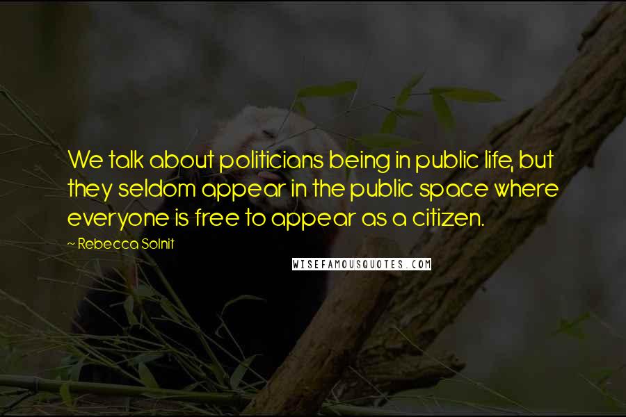 Rebecca Solnit Quotes: We talk about politicians being in public life, but they seldom appear in the public space where everyone is free to appear as a citizen.