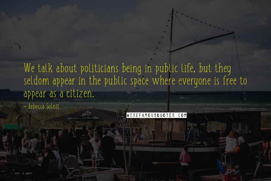 Rebecca Solnit Quotes: We talk about politicians being in public life, but they seldom appear in the public space where everyone is free to appear as a citizen.