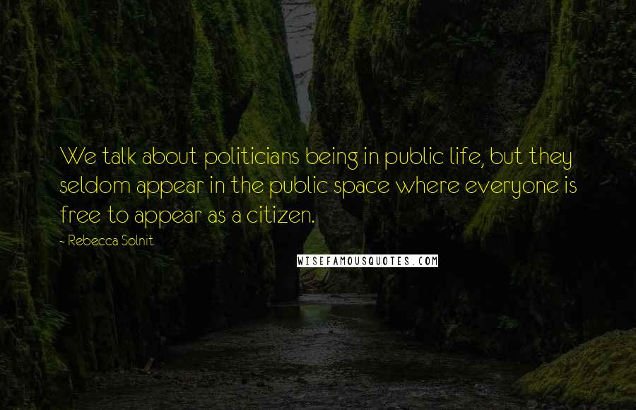 Rebecca Solnit Quotes: We talk about politicians being in public life, but they seldom appear in the public space where everyone is free to appear as a citizen.