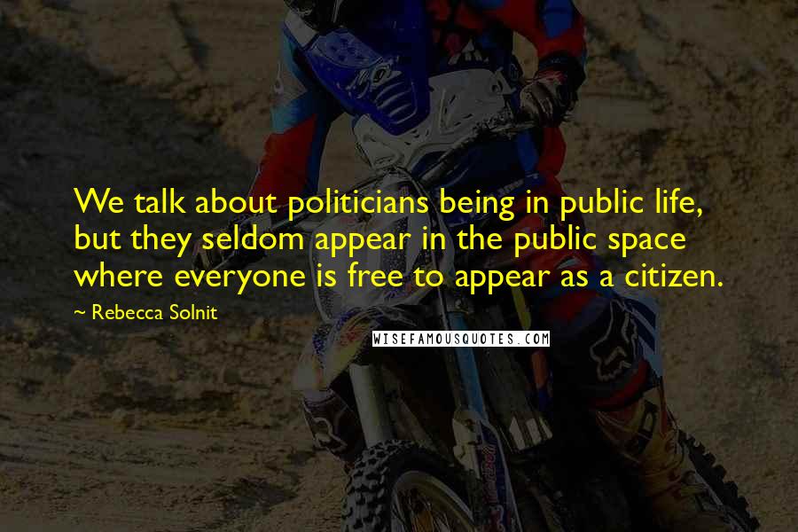 Rebecca Solnit Quotes: We talk about politicians being in public life, but they seldom appear in the public space where everyone is free to appear as a citizen.