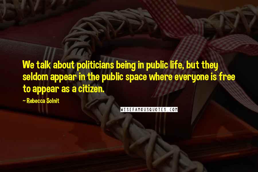 Rebecca Solnit Quotes: We talk about politicians being in public life, but they seldom appear in the public space where everyone is free to appear as a citizen.