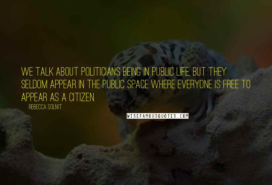 Rebecca Solnit Quotes: We talk about politicians being in public life, but they seldom appear in the public space where everyone is free to appear as a citizen.