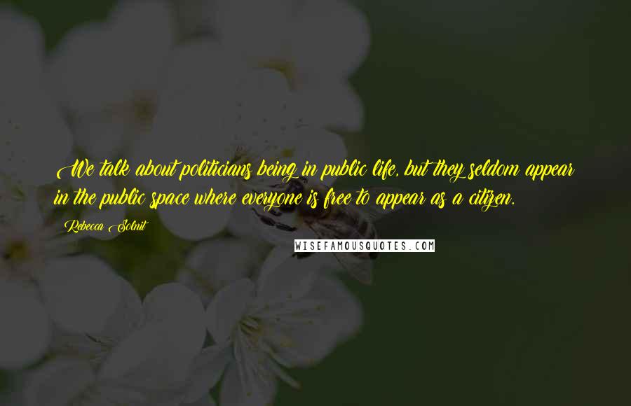 Rebecca Solnit Quotes: We talk about politicians being in public life, but they seldom appear in the public space where everyone is free to appear as a citizen.