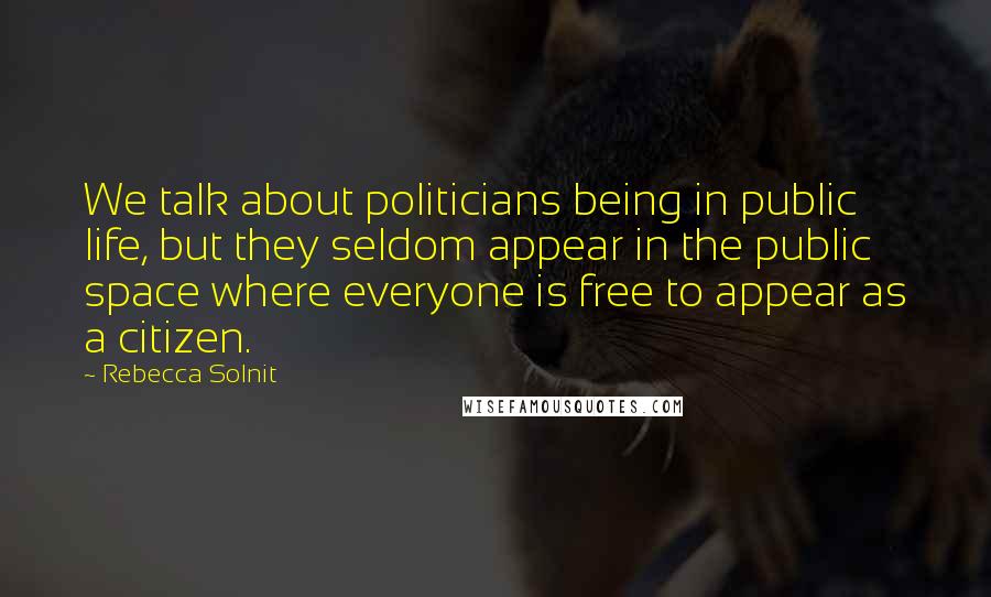 Rebecca Solnit Quotes: We talk about politicians being in public life, but they seldom appear in the public space where everyone is free to appear as a citizen.