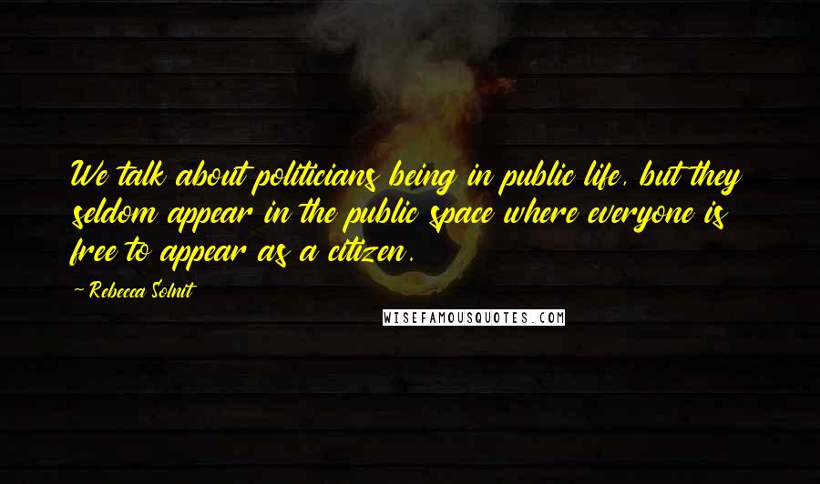 Rebecca Solnit Quotes: We talk about politicians being in public life, but they seldom appear in the public space where everyone is free to appear as a citizen.