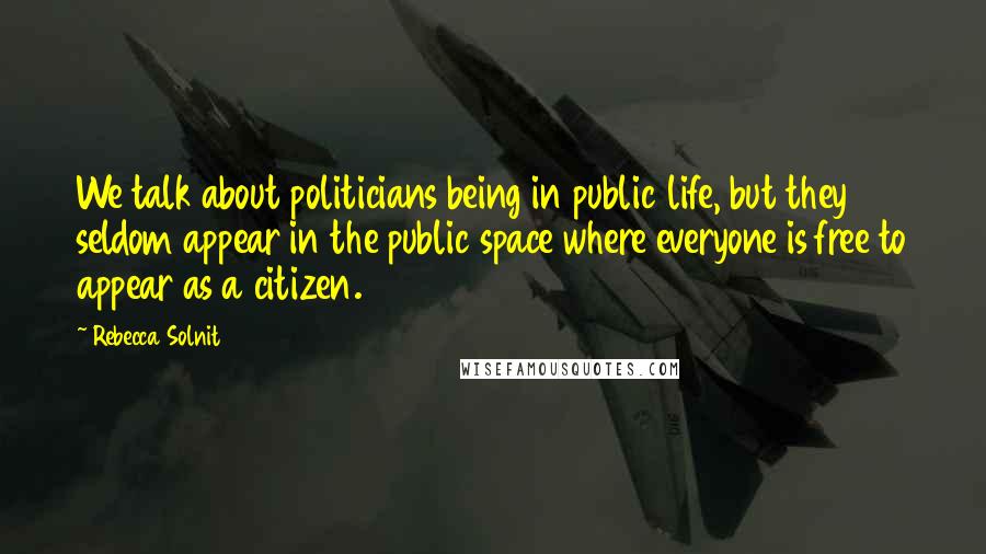 Rebecca Solnit Quotes: We talk about politicians being in public life, but they seldom appear in the public space where everyone is free to appear as a citizen.