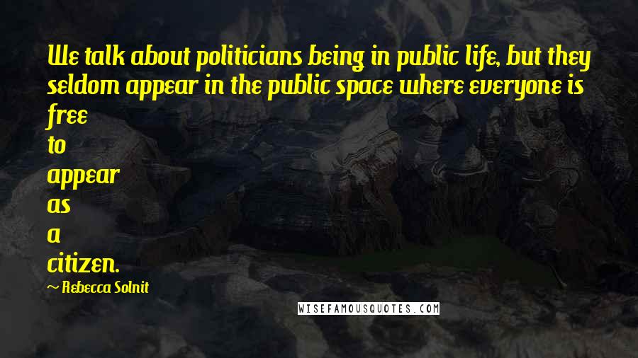 Rebecca Solnit Quotes: We talk about politicians being in public life, but they seldom appear in the public space where everyone is free to appear as a citizen.