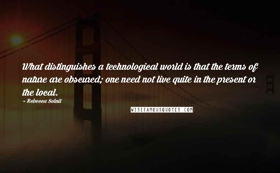 Rebecca Solnit Quotes: What distinguishes a technological world is that the terms of nature are obscured; one need not live quite in the present or the local.