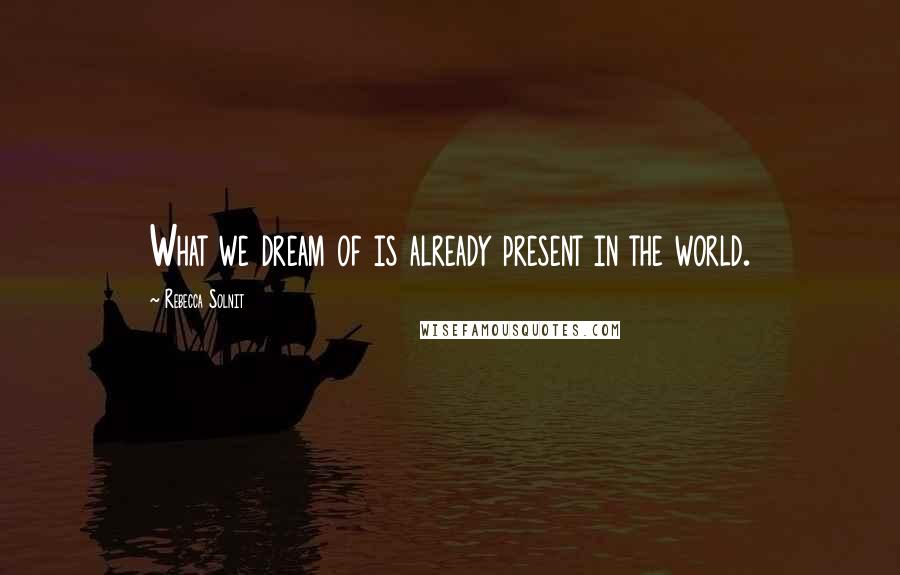 Rebecca Solnit Quotes: What we dream of is already present in the world.