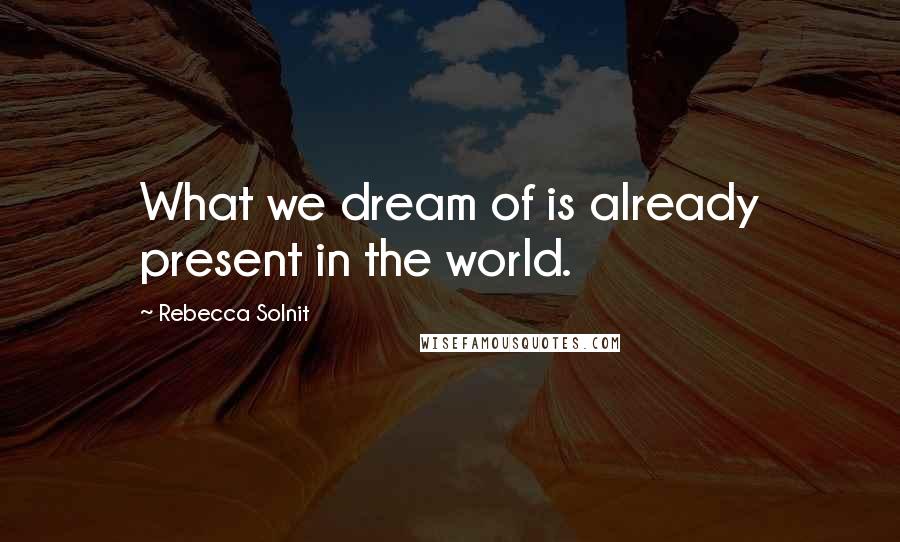 Rebecca Solnit Quotes: What we dream of is already present in the world.