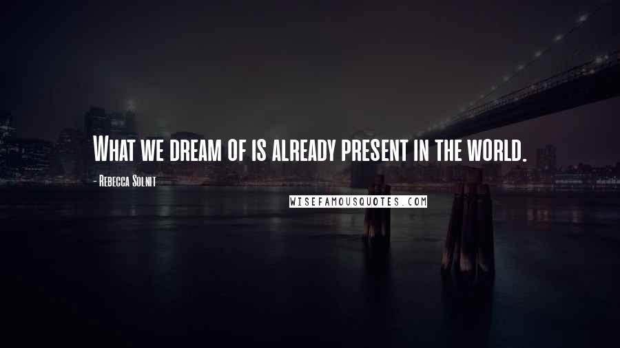 Rebecca Solnit Quotes: What we dream of is already present in the world.