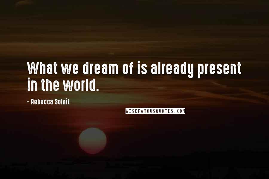 Rebecca Solnit Quotes: What we dream of is already present in the world.