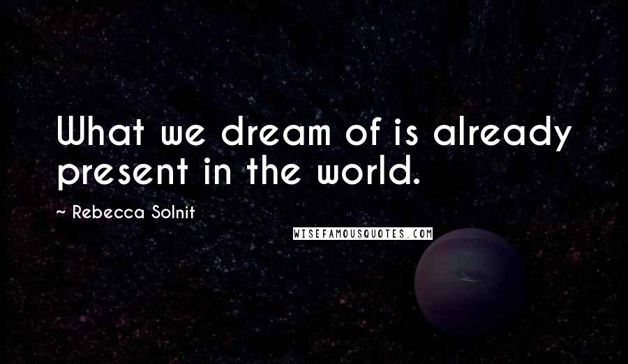 Rebecca Solnit Quotes: What we dream of is already present in the world.