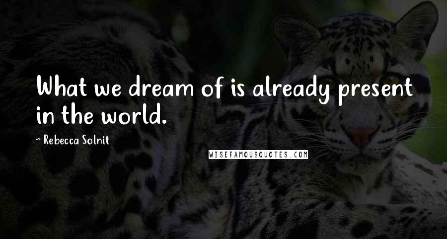 Rebecca Solnit Quotes: What we dream of is already present in the world.