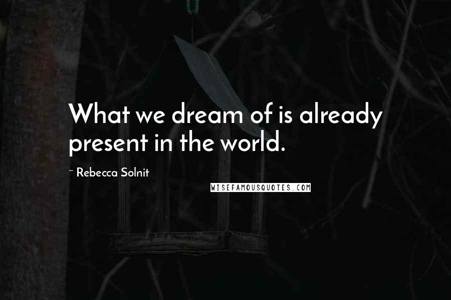 Rebecca Solnit Quotes: What we dream of is already present in the world.