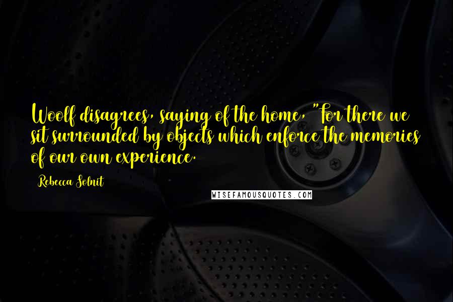 Rebecca Solnit Quotes: Woolf disagrees, saying of the home, "For there we sit surrounded by objects which enforce the memories of our own experience.