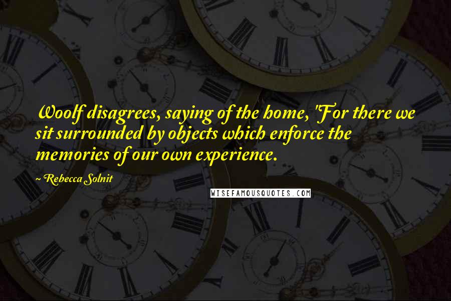 Rebecca Solnit Quotes: Woolf disagrees, saying of the home, "For there we sit surrounded by objects which enforce the memories of our own experience.