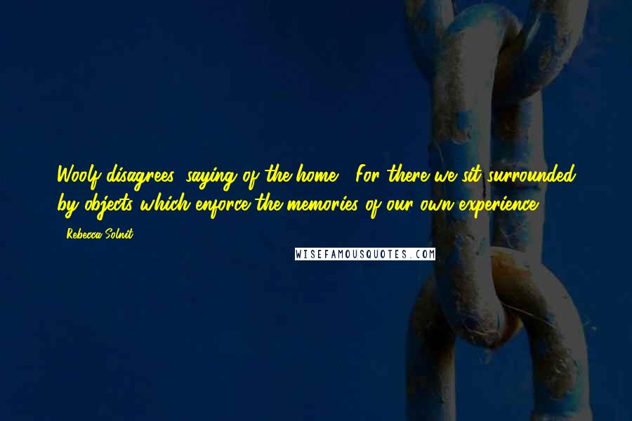 Rebecca Solnit Quotes: Woolf disagrees, saying of the home, "For there we sit surrounded by objects which enforce the memories of our own experience.