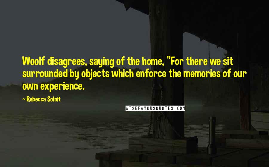 Rebecca Solnit Quotes: Woolf disagrees, saying of the home, "For there we sit surrounded by objects which enforce the memories of our own experience.