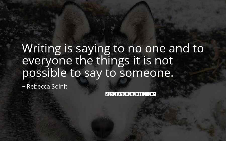 Rebecca Solnit Quotes: Writing is saying to no one and to everyone the things it is not possible to say to someone.