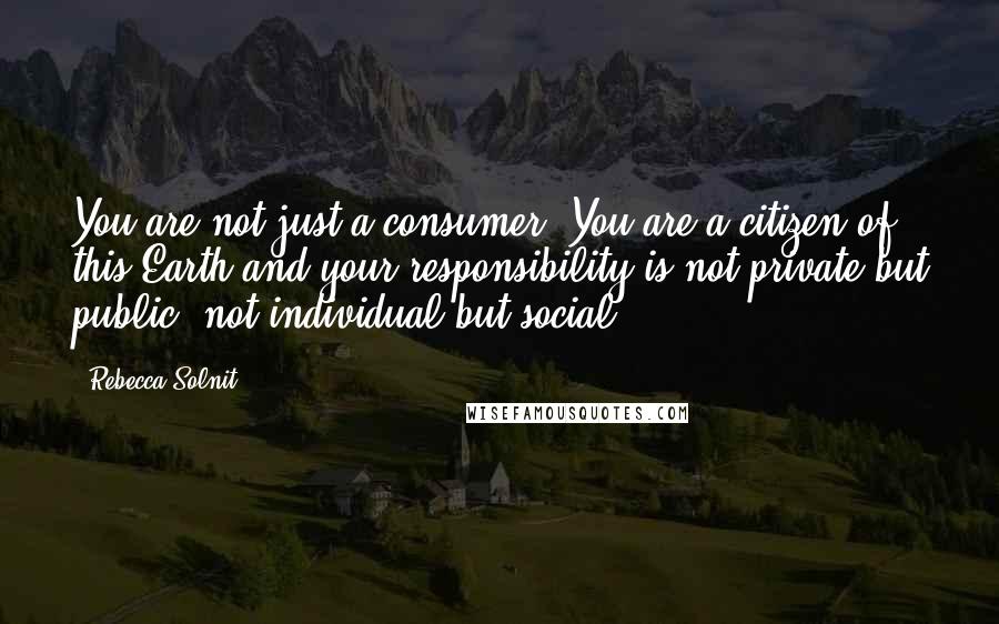 Rebecca Solnit Quotes: You are not just a consumer. You are a citizen of this Earth and your responsibility is not private but public, not individual but social.