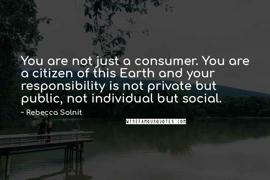 Rebecca Solnit Quotes: You are not just a consumer. You are a citizen of this Earth and your responsibility is not private but public, not individual but social.