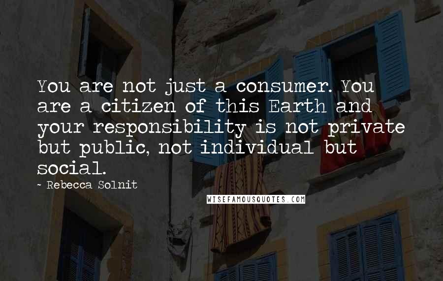 Rebecca Solnit Quotes: You are not just a consumer. You are a citizen of this Earth and your responsibility is not private but public, not individual but social.