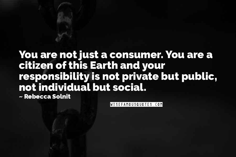 Rebecca Solnit Quotes: You are not just a consumer. You are a citizen of this Earth and your responsibility is not private but public, not individual but social.