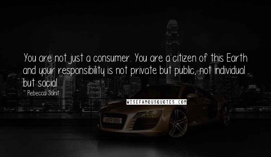 Rebecca Solnit Quotes: You are not just a consumer. You are a citizen of this Earth and your responsibility is not private but public, not individual but social.