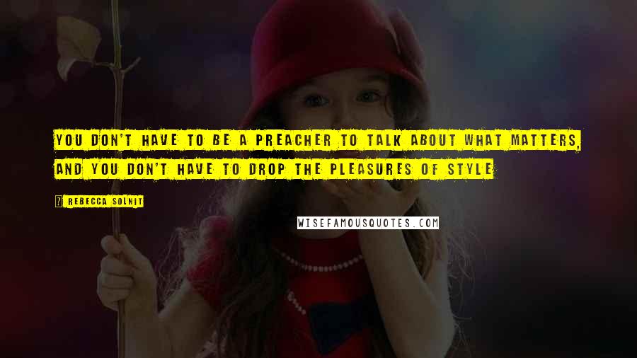 Rebecca Solnit Quotes: You don't have to be a preacher to talk about what matters, and you don't have to drop the pleasures of style