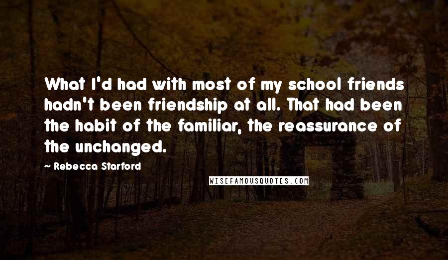 Rebecca Starford Quotes: What I'd had with most of my school friends hadn't been friendship at all. That had been the habit of the familiar, the reassurance of the unchanged.