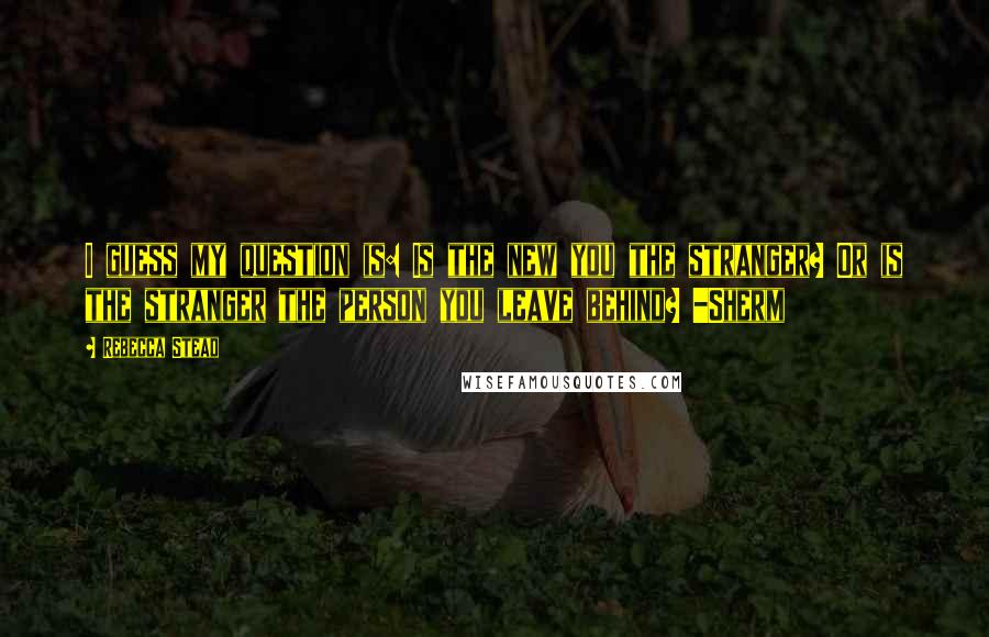 Rebecca Stead Quotes: I guess my question is: Is the new you the stranger? Or is the stranger the person you leave behind? -Sherm