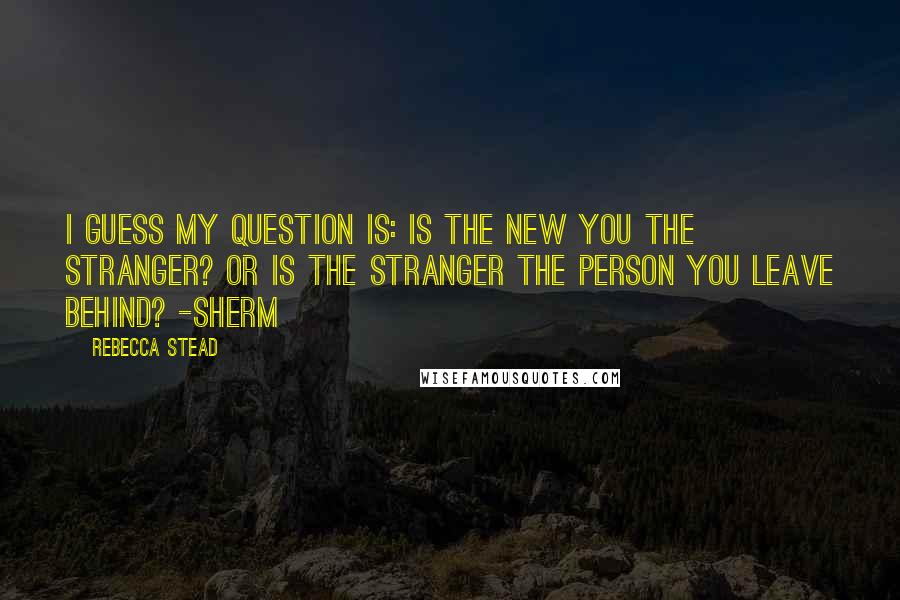 Rebecca Stead Quotes: I guess my question is: Is the new you the stranger? Or is the stranger the person you leave behind? -Sherm