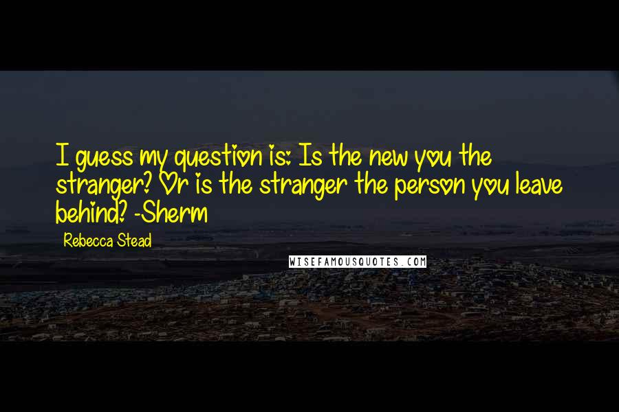 Rebecca Stead Quotes: I guess my question is: Is the new you the stranger? Or is the stranger the person you leave behind? -Sherm